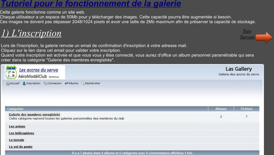Tutoriel pour le fonctionnement de la galerie Cette galerie fonctionne comme un site web. Chaque utilisateur a un espace de 50Mb pour y tlcharger des images. Cette capacit pourra tre augmente si besoin. Ces images ne doivent pas dpasser 2048/1024 pixels et avoir une taille de 2Mb maximum afin de prserver la capacit de stockage.  1) L'inscription  Lors de l'inscription, la galerie renvoie un email de confirmation d'inscription  votre adresse mail. Cliquez sur le lien dans cet email pour valider votre inscription. Quand votre inscription est active et que vous vous y tes connect, vous aurez d'office un album personnel paramtrable qui sera  crer dans la catgorie "Galerie des membres enregistrs".   Suivant Tuto