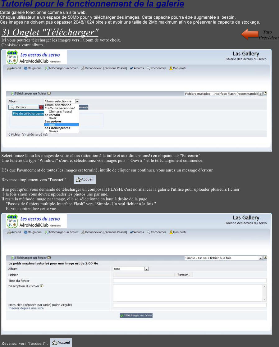 Tutoriel pour le fonctionnement de la galerie Cette galerie fonctionne comme un site web. Chaque utilisateur a un espace de 50Mb pour y tlcharger des images. Cette capacit pourra tre augmente si besoin. Ces images ne doivent pas dpasser 2048/1024 pixels et avoir une taille de 2Mb maximum afin de prserver la capacit de stockage.  3) Onglet "Tlcharger" Ici vous pourrez tlcharger les images vers l'album de votre choix. Choisissez votre album.                       Slectionnez la ou les images de votre choix (attention  la taille et aux dimensions!) en cliquant sur "Parcourir" Une fentre du type "Windows" s'ouvre, slectionnez vos images puis  " Ouvrir " et le tlchargement commence.  Ds que l'avancement de toutes les images est termin, inutile de cliquer sur continuer, vous aurez un message d''erreur.  Revenez simplement vers "l'accueil" .   Il se peut qu'on vous demande de tlcharger un composant FLASH, c'est normal car la galerie l'utilise pour uploader plusieurs fichier   la fois sinon vous devrez uploader les photos une par une. Il reste la mthode image par image, elle se slectionne en haut  droite de la page.     "Passez de fichiers multiple-Interface Flash" vers "Simple -Un seul fichier  la fois "     Et vous obtiendrez cette vue..                            Revenez  vers "l'accueil" .    Prcdent Tuto