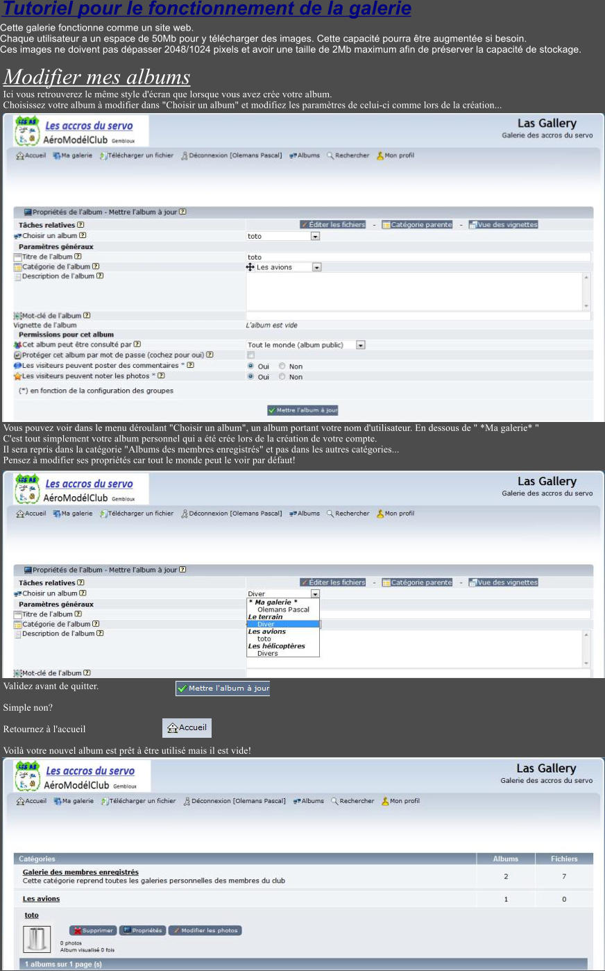 Tutoriel pour le fonctionnement de la galerie Cette galerie fonctionne comme un site web. Chaque utilisateur a un espace de 50Mb pour y tlcharger des images. Cette capacit pourra tre augmente si besoin. Ces images ne doivent pas dpasser 2048/1024 pixels et avoir une taille de 2Mb maximum afin de prserver la capacit de stockage.  Modifier mes albums Ici vous retrouverez le mme style d'cran que lorsque vous avez cre votre album. Choisissez votre album  modifier dans "Choisir un album" et modifiez les paramtres de celui-ci comme lors de la cration...                              Vous pouvez voir dans le menu droulant "Choisir un album", un album portant votre nom d'utilisateur. En dessous de " *Ma galerie* " C'est tout simplement votre album personnel qui a t cre lors de la cration de votre compte. Il sera repris dans la catgorie "Albums des membres enregistrs" et pas dans les autres catgories... Pensez  modifier ses proprits car tout le monde peut le voir par dfaut!                      Validez avant de quitter.   Simple non?    Retournez  l'accueil   Voil votre nouvel album est prt  tre utilis mais il est vide!