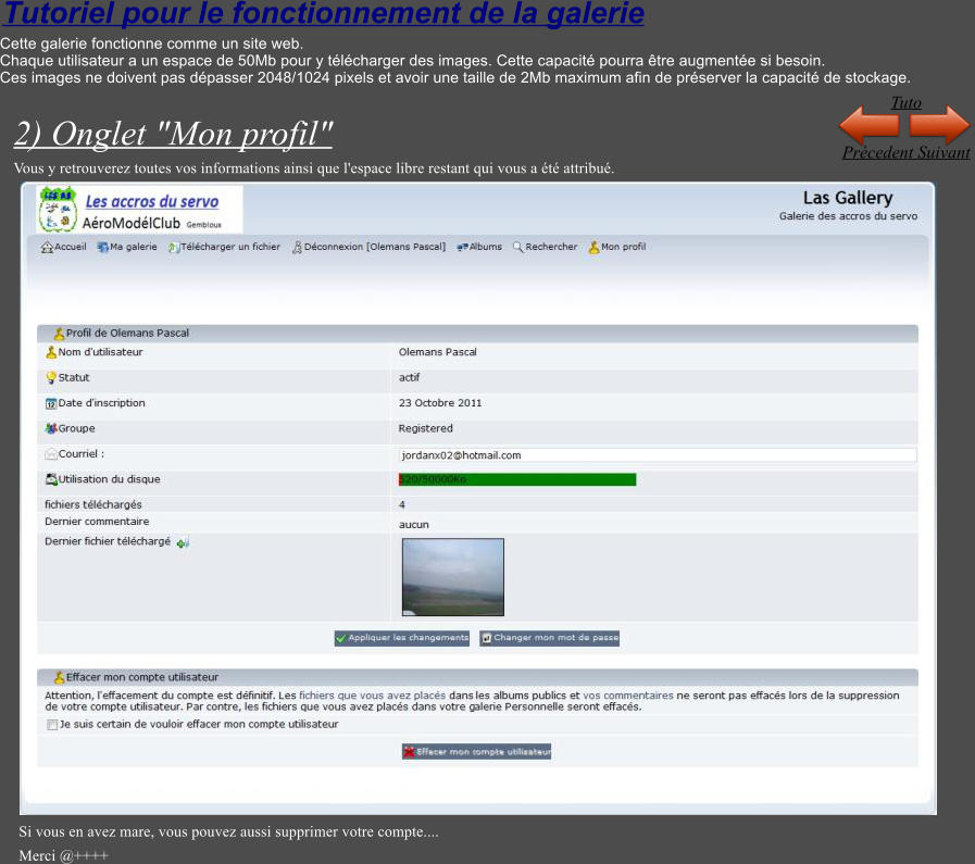 Tutoriel pour le fonctionnement de la galerie Cette galerie fonctionne comme un site web. Chaque utilisateur a un espace de 50Mb pour y t�l�charger des images. Cette capacit� pourra �tre augment�e si besoin. Ces images ne doivent pas d�passer 2048/1024 pixels et avoir une taille de 2Mb maximum afin de pr�server la capacit� de stockage.  2) Onglet "Mon profil" Vous y retrouverez toutes vos informations ainsi que l'espace libre restant qui vous a �t� attribu�.   Si vous en avez mare, vous pouvez aussi supprimer votre compte.... Merci @++++ Pr�cedent Suivant Tuto